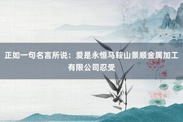 正如一句名言所说：爱是永恒马鞍山景顺金属加工有限公司忍受