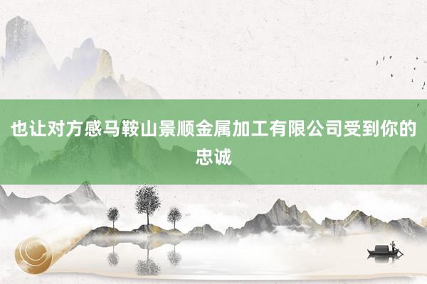 也让对方感马鞍山景顺金属加工有限公司受到你的忠诚